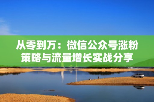 从零到万:微信公众号涨粉策略与流量增长实战分享 从零到万:微信公众号涨粉策略与流量增长实战分享