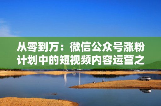 从零到万：微信公众号涨粉计划中的短视频内容运营之道