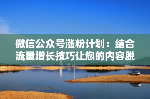 微信公众号涨粉计划：结合流量增长技巧让您的内容脱颖而出