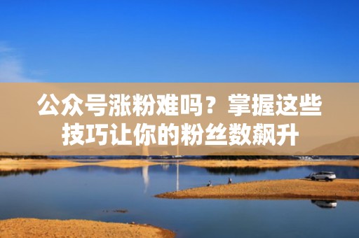 公众号涨粉难吗?掌握这些技巧让你的粉丝数飙升 公众号涨粉难吗?掌握这些技巧让你的粉丝数飙升