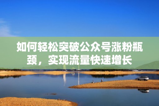 如何轻松突破公众号涨粉瓶颈，实现流量快速增长