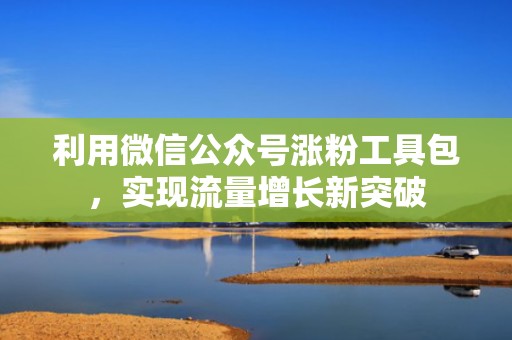 利用微信公众号涨粉工具包,实现流量增长新突破 利用微信公众号涨粉工具包,实现流量增长新突破