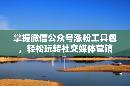 掌握微信公众号涨粉工具包，轻松玩转社交媒体营销