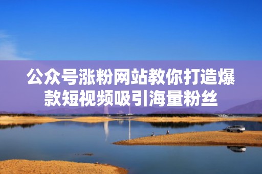公众号涨粉网站教你打造爆款短视频吸引海量粉丝 公众号涨粉网站教你打造爆款短视频吸引海量粉丝