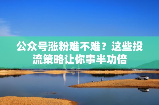 公众号涨粉难不难？这些投流策略让你事半功倍