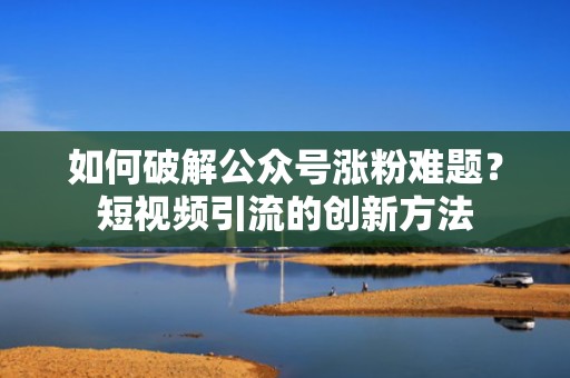 如何破解公众号涨粉难题？短视频引流的创新方法