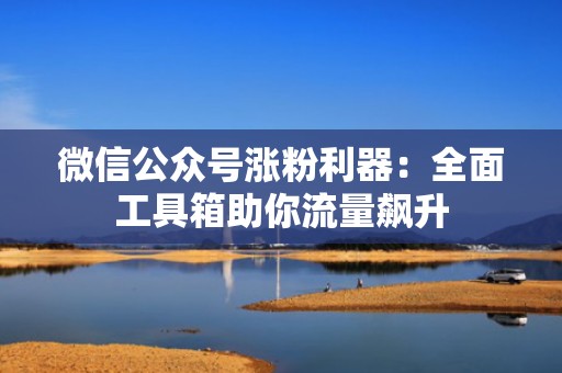 微信公众号涨粉利器：全面工具箱助你流量飙升