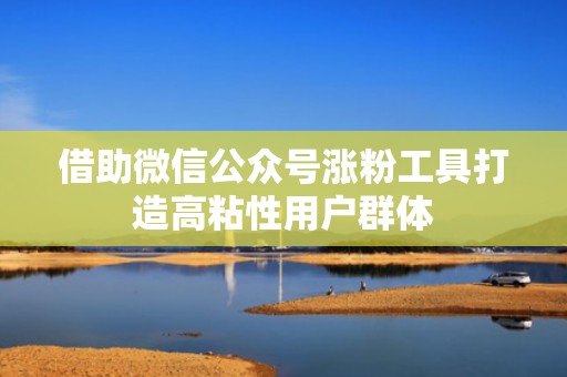 借助微信公众号涨粉工具打造高粘性用户群体