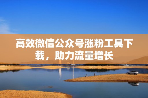 高效微信公众号涨粉工具下载，助力流量增长