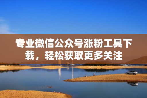 专业微信公众号涨粉工具下载,轻松获取更多关注 专业微信公众号涨粉工具下载,轻松获取更多关注