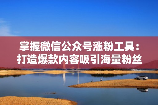 掌握微信公众号涨粉工具：打造爆款内容吸引海量粉丝