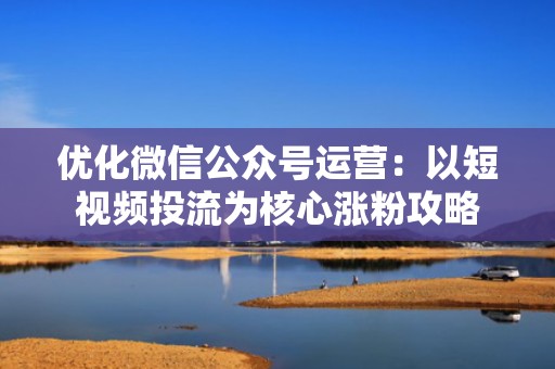 优化微信公众号运营：以短视频投流为核心涨粉攻略