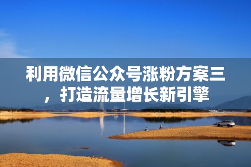 利用微信公众号涨粉方案三，打造流量增长新引擎