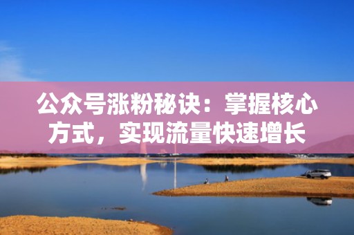 公众号涨粉秘诀：掌握核心方式，实现流量快速增长