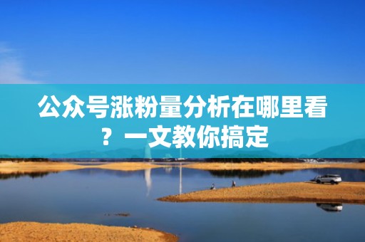 公众号涨粉量分析在哪里看?一文教你搞定 公众号涨粉量分析在哪里看?一文教你搞定