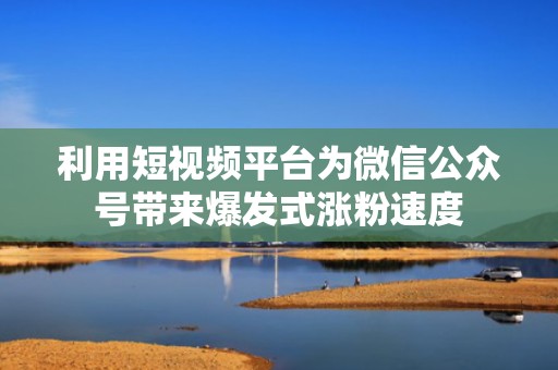 利用短视频平台为微信公众号带来爆发式涨粉速度