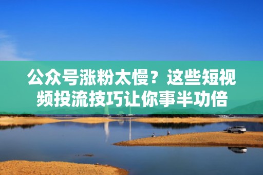 公众号涨粉太慢？这些短视频投流技巧让你事半功倍