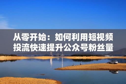 从零开始：如何利用短视频投流快速提升公众号粉丝量