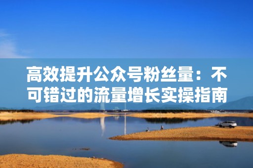 高效提升公众号粉丝量：不可错过的流量增长实操指南