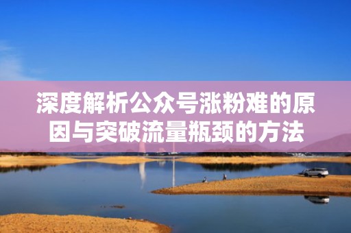 深度解析公众号涨粉难的原因与突破流量瓶颈的方法 深度解析公众号涨粉难的原因与突破流量瓶颈的方法