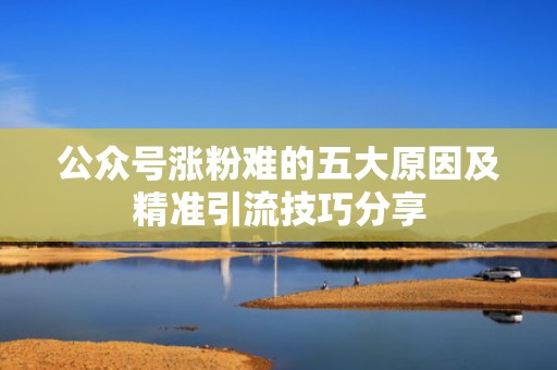 公众号涨粉难的五大原因及精准引流技巧分享 公众号涨粉难的五大原因及精准引流技巧分享