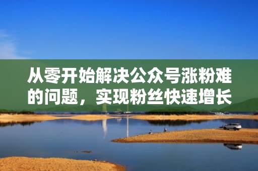从零开始解决公众号涨粉难的问题，实现粉丝快速增长