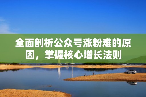 全面剖析公众号涨粉难的原因,掌握核心增长法则 全面剖析公众号涨粉难的原因,掌握核心增长法则