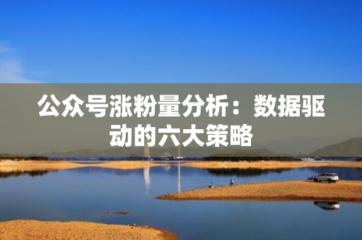 公众号涨粉量分析：数据驱动的六大策略