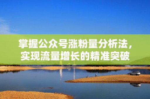 掌握公众号涨粉量分析法，实现流量增长的精准突破