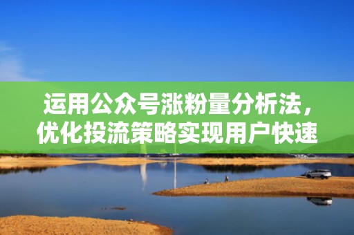 运用公众号涨粉量分析法,优化投流策略实现用户快速增长 运用公众号涨粉量分析法,优化投流策略实现用户快速增长