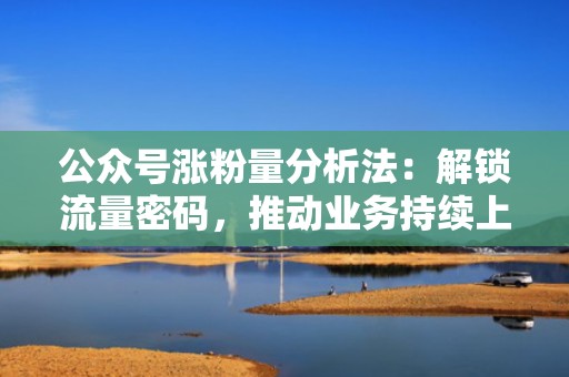 公众号涨粉量分析法:解锁流量密码,推动业务持续上升 公众号涨粉量分析法:解锁流量密码,推动业务持续上升