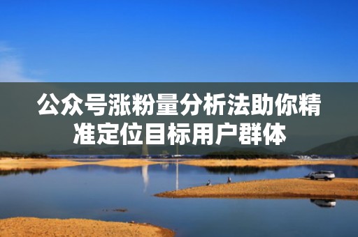 公众号涨粉量分析法助你精准定位目标用户群体 公众号涨粉量分析法助你精准定位目标用户群体