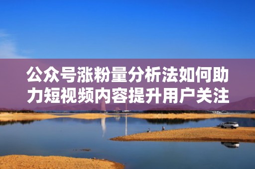 公众号涨粉量分析法如何助力短视频内容提升用户关注