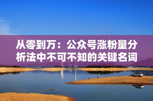 从零到万:公众号涨粉量分析法中不可不知的关键名词与技巧 从零到万:公众号涨粉量分析法中不可不知的关键名词与技巧