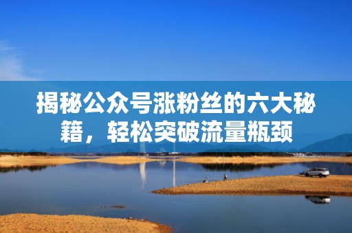 揭秘公众号涨粉丝的六大秘籍，轻松突破流量瓶颈