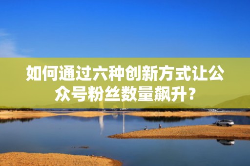 如何通过六种创新方式让公众号粉丝数量飙升？