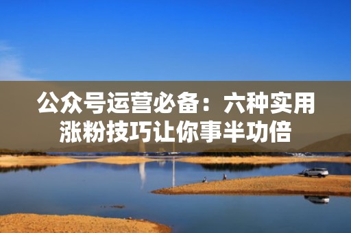 公众号运营必备:六种实用涨粉技巧让你事半功倍 公众号运营必备:六种实用涨粉技巧让你事半功倍