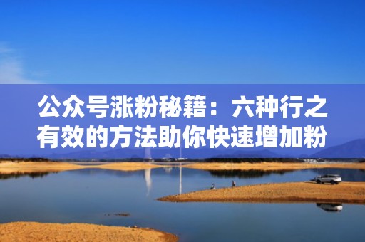 公众号涨粉秘籍:六种行之有效的方法助你快速增加粉丝 公众号涨粉秘籍:六种行之有效的方法助你快速增加粉丝