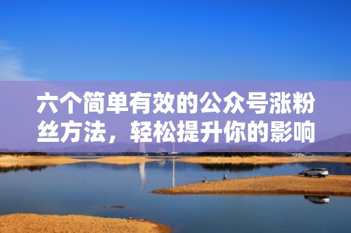 六个简单有效的公众号涨粉丝方法，轻松提升你的影响力