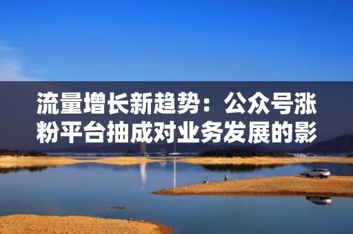 流量增长新趋势：公众号涨粉平台抽成对业务发展的影响分析