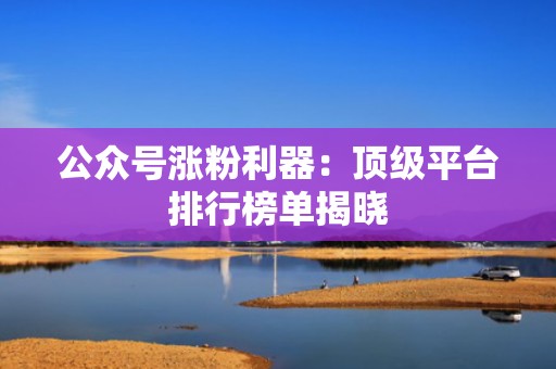 公众号涨粉利器：顶级平台排行榜单揭晓