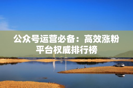 公众号运营必备:高效涨粉平台权威排行榜 公众号运营必备:高效涨粉平台权威排行榜