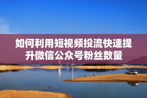 如何利用短视频投流快速提升微信公众号粉丝数量 如何利用短视频投流快速提升微信公众号粉丝数量
