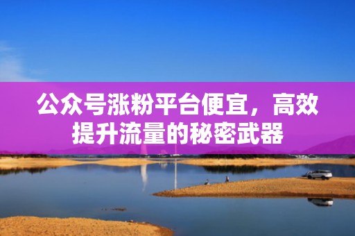 公众号涨粉平台便宜,高效提升流量的秘密武器 公众号涨粉平台便宜,高效提升流量的秘密武器