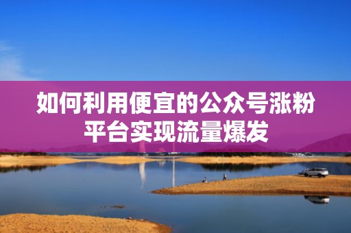 如何利用便宜的公众号涨粉平台实现流量爆发
