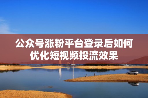 公众号涨粉平台登录后如何优化短视频投流效果 公众号涨粉平台登录后如何优化短视频投流效果