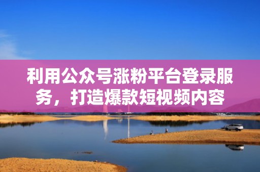 利用公众号涨粉平台登录服务，打造爆款短视频内容