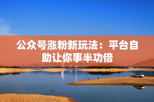 公众号涨粉新玩法:平台自助让你事半功倍 公众号涨粉新玩法:平台自助让你事半功倍