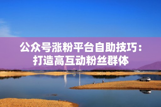 公众号涨粉平台自助技巧:打造高互动粉丝群体 公众号涨粉平台自助技巧:打造高互动粉丝群体