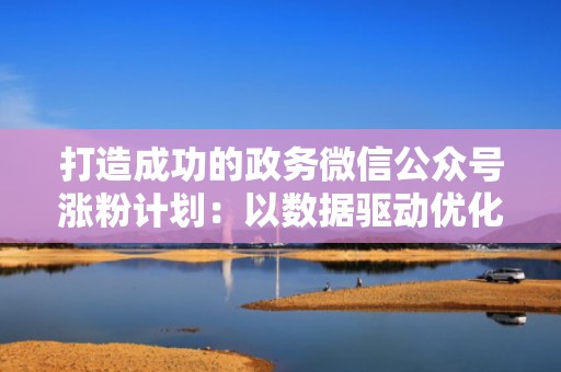 打造成功的政务微信公众号涨粉计划:以数据驱动优化流量投放 打造成功的政务微信公众号涨粉计划:以数据驱动优化流量投放